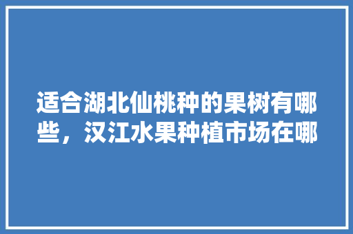 适合湖北仙桃种的果树有哪些，汉江水果种植市场在哪里。 土壤施肥