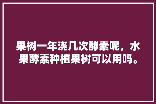 果树一年浇几次酵素呢，水果酵素种植果树可以用吗。 蔬菜种植