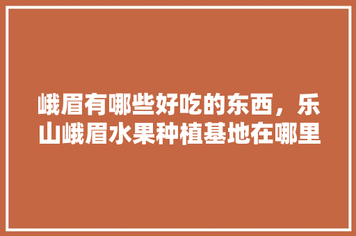 峨眉有哪些好吃的东西，乐山峨眉水果种植基地在哪里。 蔬菜种植