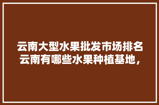 云南大型水果批发市场排名云南有哪些水果种植基地，中国品质水果种植基地有哪些。 水果种植