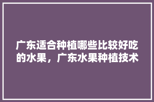 广东适合种植哪些比较好吃的水果，广东水果种植技术与管理。 水果种植