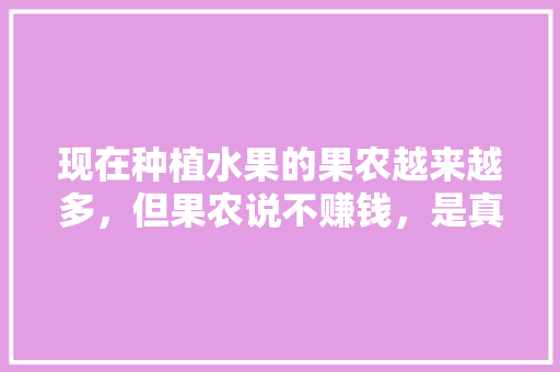 现在种植水果的果农越来越多，但果农说不赚钱，是真的吗，水果种植的前景如何呢。 畜牧养殖