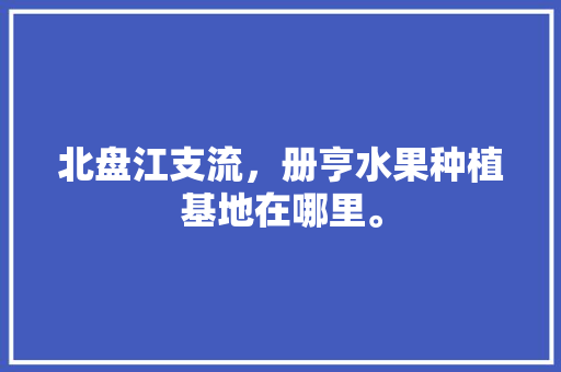 北盘江支流，册亨水果种植基地在哪里。 蔬菜种植