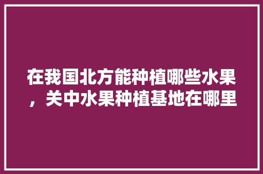 在我国北方能种植哪些水果，关中水果种植基地在哪里。 水果种植