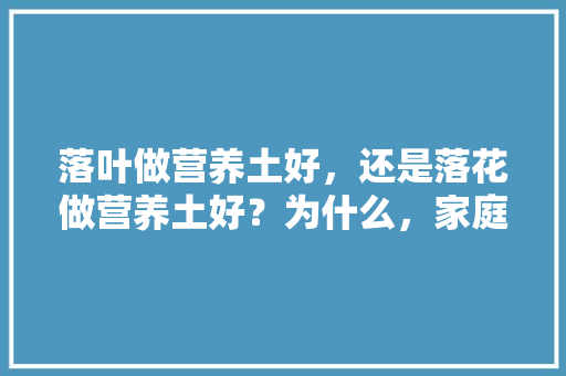 落叶做营养土好，还是落花做营养土好？为什么，家庭种植水果营养土配方。 畜牧养殖