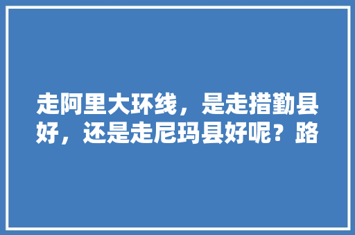 走阿里大环线，是走措勤县好，还是走尼玛县好呢？路况如何，亚东水果种植面积多大啊。 蔬菜种植