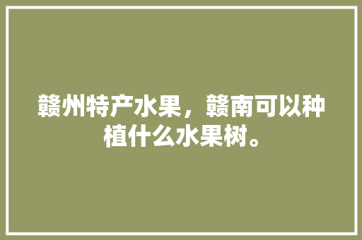 赣州特产水果，赣南可以种植什么水果树。 家禽养殖