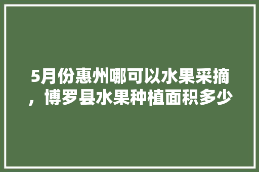 5月份惠州哪可以水果采摘，博罗县水果种植面积多少亩。 蔬菜种植