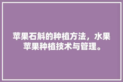 苹果石斛的种植方法，水果苹果种植技术与管理。 土壤施肥