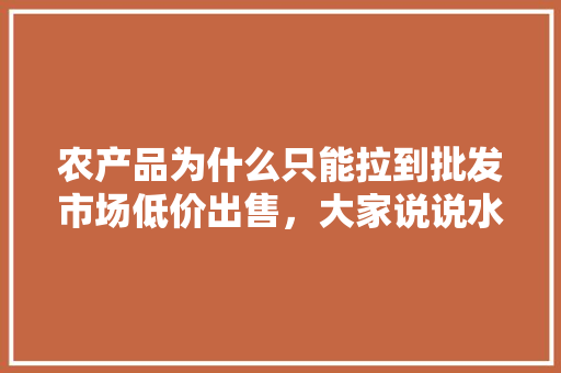 农产品为什么只能拉到批发市场低价出售，大家说说水果如何打开销路，水果种植销路不好怎么办。 蔬菜种植