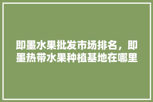 即墨水果批发市场排名，即墨热带水果种植基地在哪里。 土壤施肥