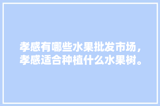 孝感有哪些水果批发市场，孝感适合种植什么水果树。 水果种植