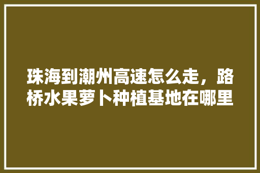 珠海到潮州高速怎么走，路桥水果萝卜种植基地在哪里。 水果种植