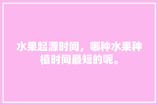 水果起源时间，哪种水果种植时间最短的呢。 土壤施肥