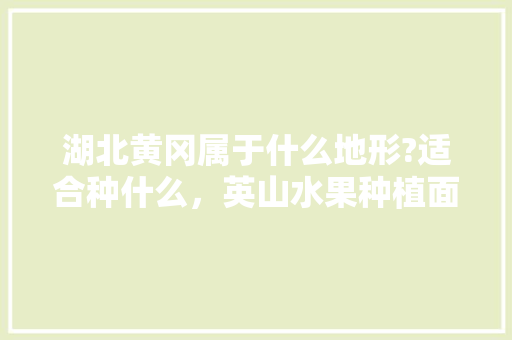 湖北黄冈属于什么地形?适合种什么，英山水果种植面积多少亩。 水果种植