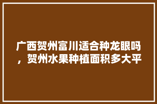 广西贺州富川适合种龙眼吗，贺州水果种植面积多大平方米。 蔬菜种植