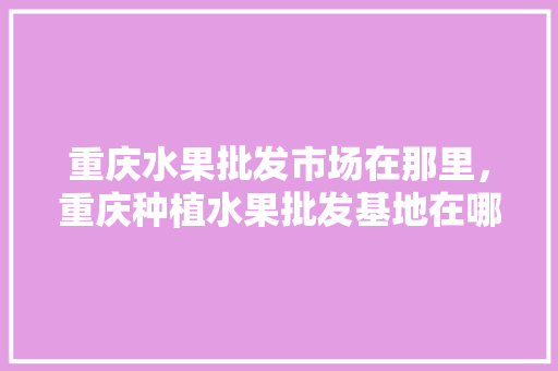 重庆水果批发市场在那里，重庆种植水果批发基地在哪里。 土壤施肥