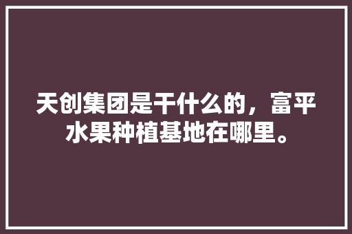 天创集团是干什么的，富平水果种植基地在哪里。 蔬菜种植