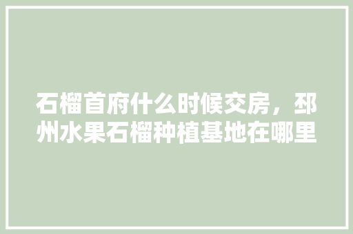 石榴首府什么时候交房，邳州水果石榴种植基地在哪里。 水果种植