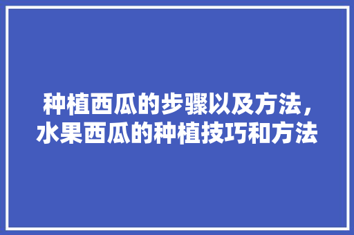 种植西瓜的步骤以及方法，水果西瓜的种植技巧和方法。 家禽养殖