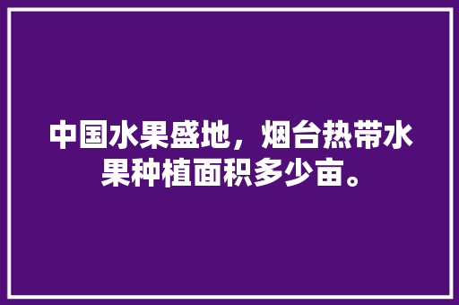 中国水果盛地，烟台热带水果种植面积多少亩。 畜牧养殖