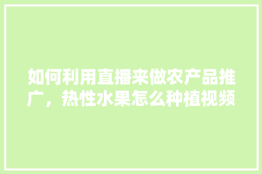 如何利用直播来做农产品推广，热性水果怎么种植视频教程。 畜牧养殖