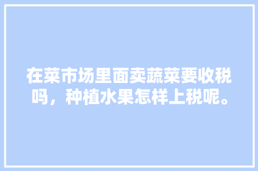 在菜市场里面卖蔬菜要收税吗，种植水果怎样上税呢。 水果种植