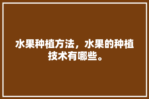 水果种植方法，水果的种植技术有哪些。 土壤施肥