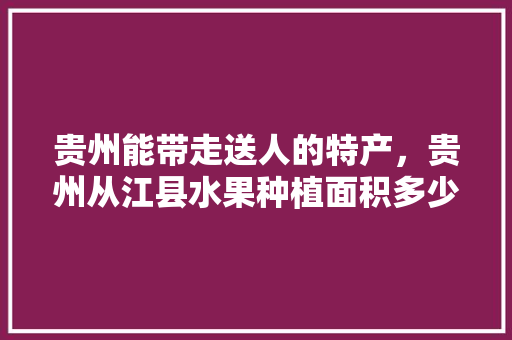 贵州能带走送人的特产，贵州从江县水果种植面积多少亩。 水果种植