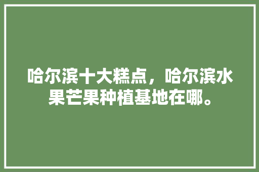 哈尔滨十大糕点，哈尔滨水果芒果种植基地在哪。 水果种植