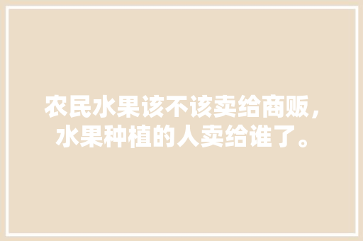 农民水果该不该卖给商贩，水果种植的人卖给谁了。 蔬菜种植