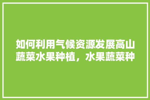 如何利用气候资源发展高山蔬菜水果种植，水果蔬菜种植技巧和方法。 水果种植