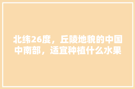 北纬26度，丘陵地貌的中国中南部，适宜种植什么水果，北纬30度种植水果有哪些。 畜牧养殖