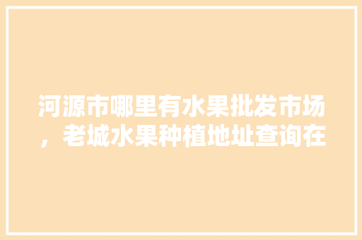 河源市哪里有水果批发市场，老城水果种植地址查询在哪里。 蔬菜种植