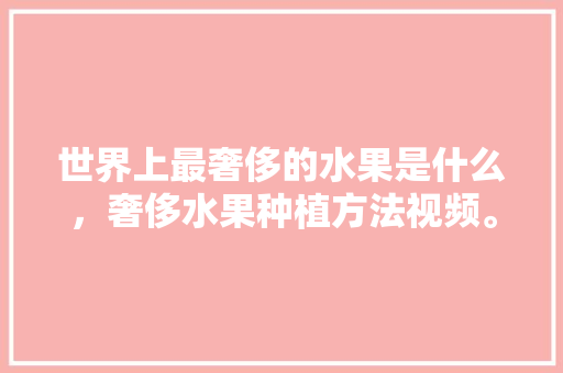 世界上最奢侈的水果是什么，奢侈水果种植方法视频。 蔬菜种植