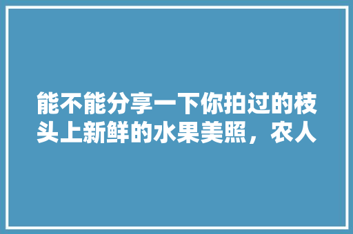 能不能分享一下你拍过的枝头上新鲜的水果美照，农人水果种植图片大全大图。 畜牧养殖