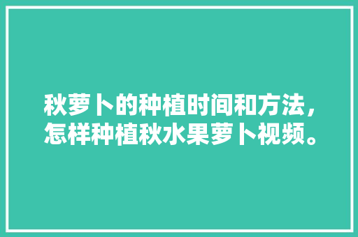 秋萝卜的种植时间和方法，怎样种植秋水果萝卜视频。 畜牧养殖