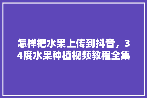 怎样把水果上传到抖音，34度水果种植视频教程全集。 土壤施肥