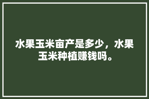 水果玉米亩产是多少，水果玉米种植赚钱吗。 畜牧养殖