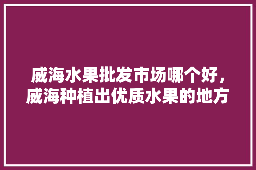 威海水果批发市场哪个好，威海种植出优质水果的地方。