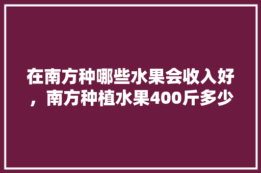 在南方种哪些水果会收入好，南方种植水果400斤多少钱。