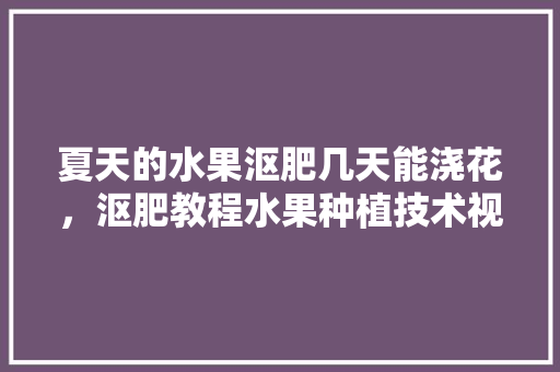 夏天的水果沤肥几天能浇花，沤肥教程水果种植技术视频。