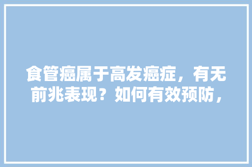 食管癌属于高发癌症，有无前兆表现？如何有效预防，河南林县本地水果种植基地。 蔬菜种植