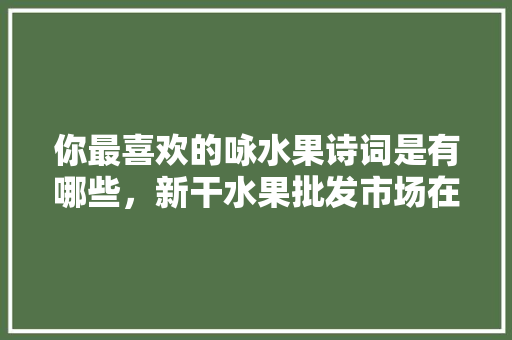 你最喜欢的咏水果诗词是有哪些，新干水果批发市场在哪。