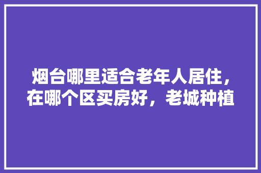 烟台哪里适合老年人居住，在哪个区买房好，老城种植啥水果好。