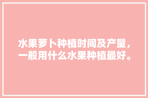 水果萝卜种植时间及产量，一般用什么水果种植最好。