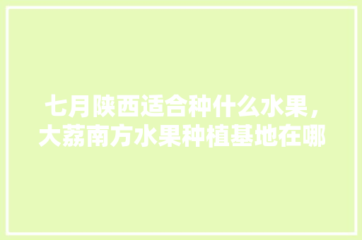 七月陕西适合种什么水果，大荔南方水果种植基地在哪里。