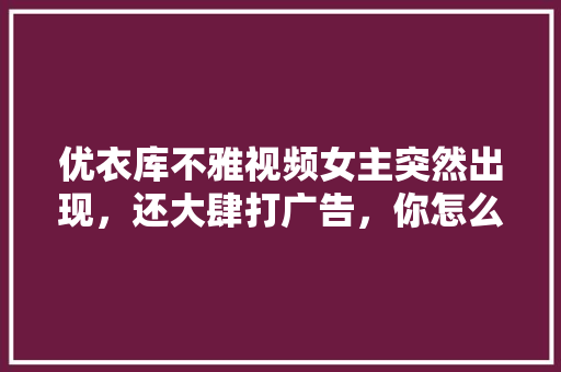 优衣库不雅视频女主突然出现，还大肆打广告，你怎么看，农业专家水果种植视频播放。