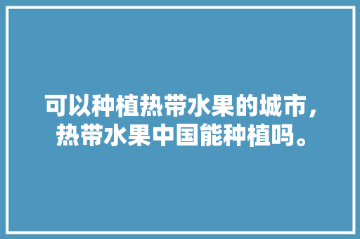 可以种植热带水果的城市，热带水果中国能种植吗。