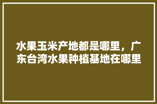 水果玉米产地都是哪里，广东台湾水果种植基地在哪里。